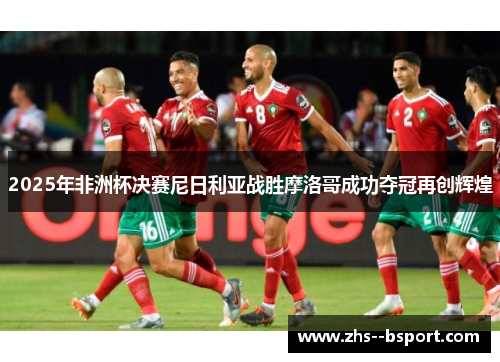 2025年非洲杯决赛尼日利亚战胜摩洛哥成功夺冠再创辉煌