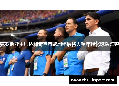克罗地亚主帅达利奇宣布欧洲杯后将大幅年轻化球队阵容 克罗地亚主帅达利奇宣布欧洲杯后将大幅年轻化球队阵容