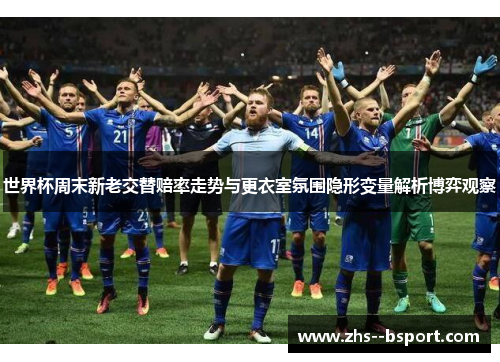 世界杯周末新老交替赔率走势与更衣室氛围隐形变量解析博弈观察 世界杯周末新老交替赔率走势与更衣室氛围隐形变量解析博弈观察